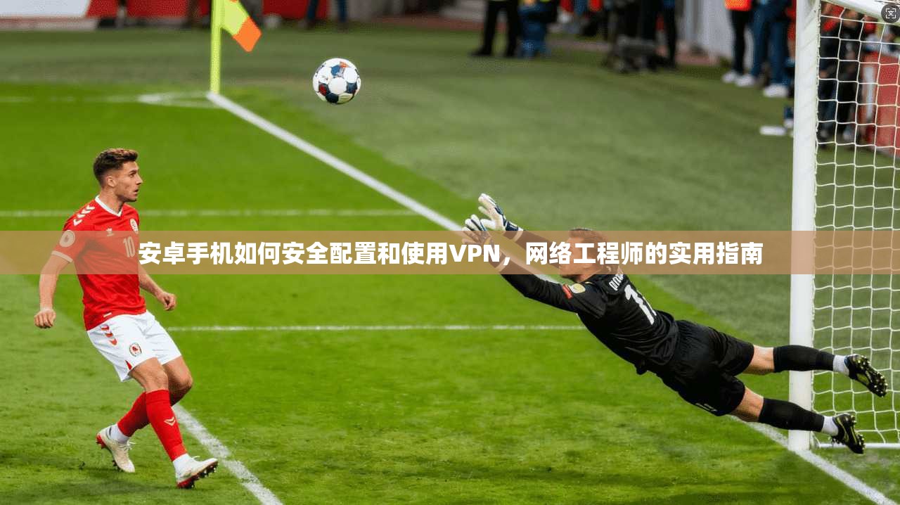 安卓手机如何安全配置和使用VPN，网络工程师的实用指南