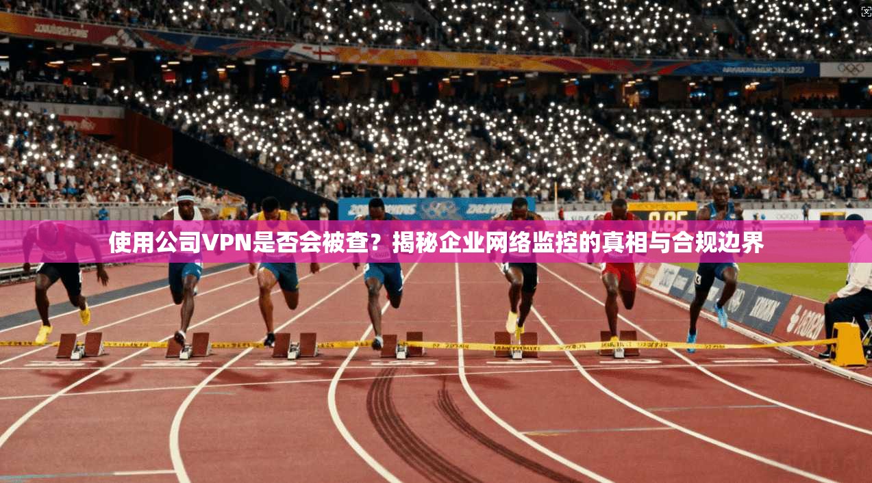 使用公司VPN是否会被查?揭秘企业网络监控的真相与合规边界