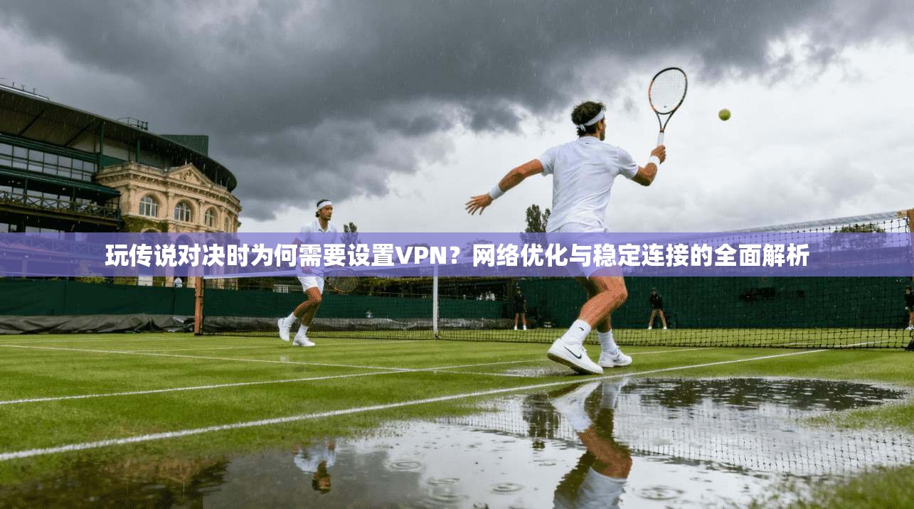 玩传说对决时为何需要设置VPN?网络优化与稳定连接的全面解析