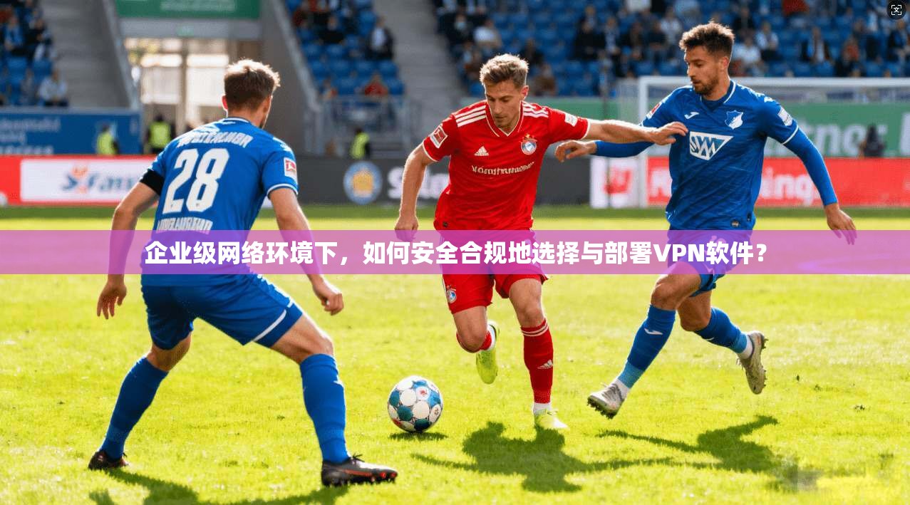 企业级网络环境下,如何安全合规地选择与部署VPN软件?