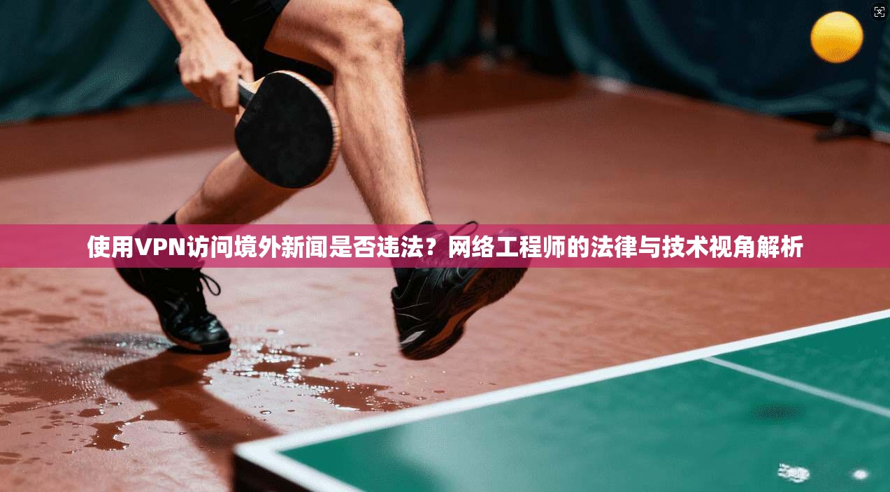 使用VPN访问境外新闻是否违法？网络工程师的法律与技术视角解析