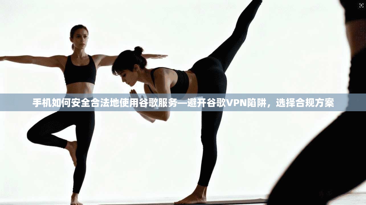手机如何安全合法地使用谷歌服务—避开谷歌VPN陷阱,选择合规方案