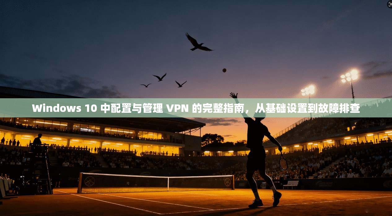 Windows 10 中配置与管理 VPN 的完整指南，从基础设置到故障排查