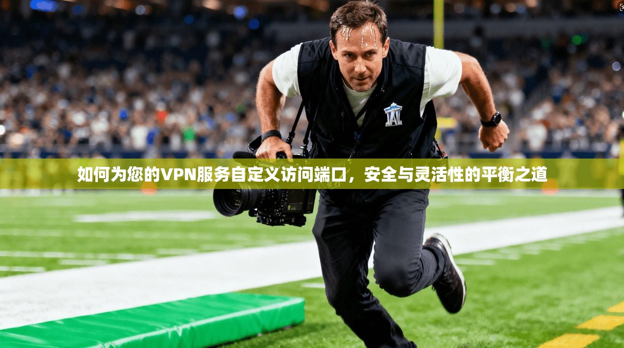 如何为您的VPN服务自定义访问端口,安全与灵活性的平衡之道
