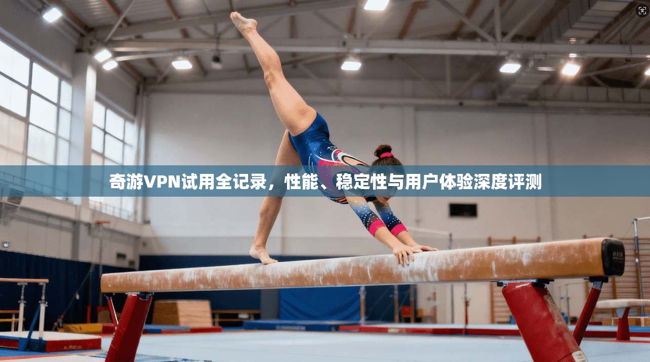 奇游VPN试用全记录,性能、稳定性与用户体验深度评测