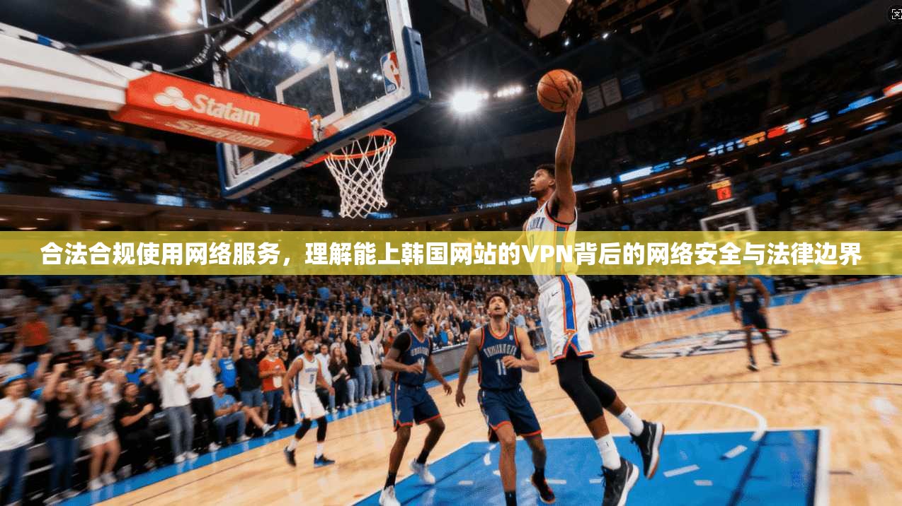 合法合规使用网络服务,理解能上韩国网站的VPN背后的网络安全与法律边界