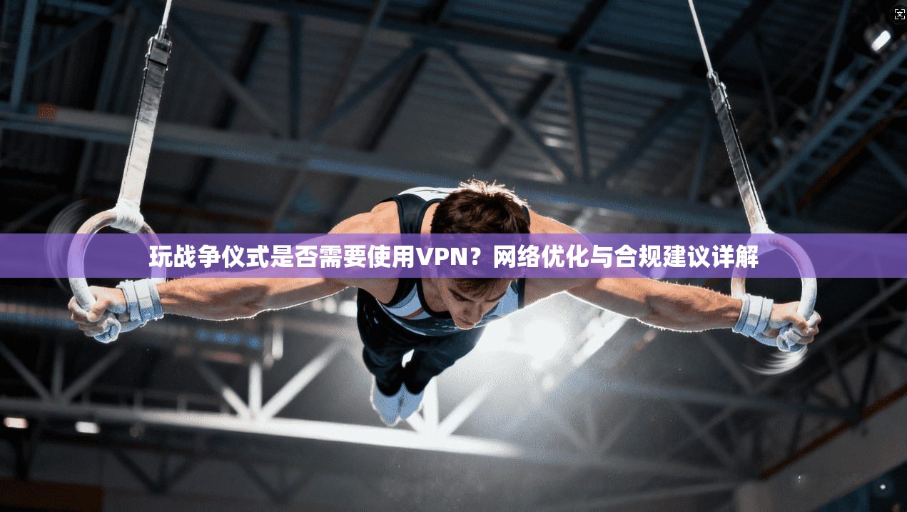 玩战争仪式是否需要使用VPN?网络优化与合规建议详解