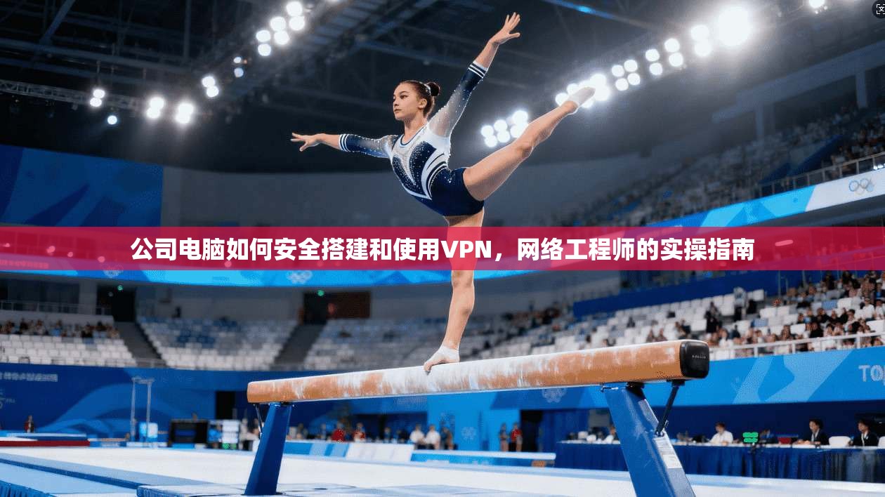 公司电脑如何安全搭建和使用VPN,网络工程师的实操指南
