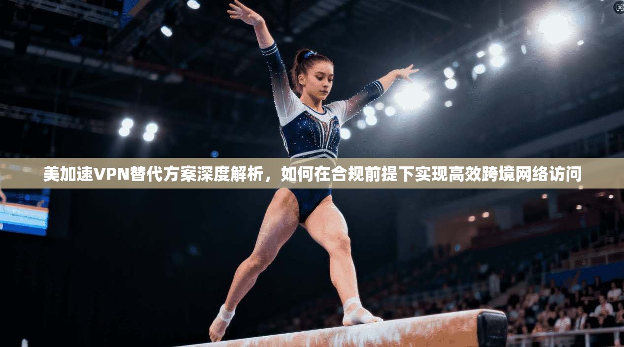 美加速VPN替代方案深度解析，如何在合规前提下实现高效跨境网络访问