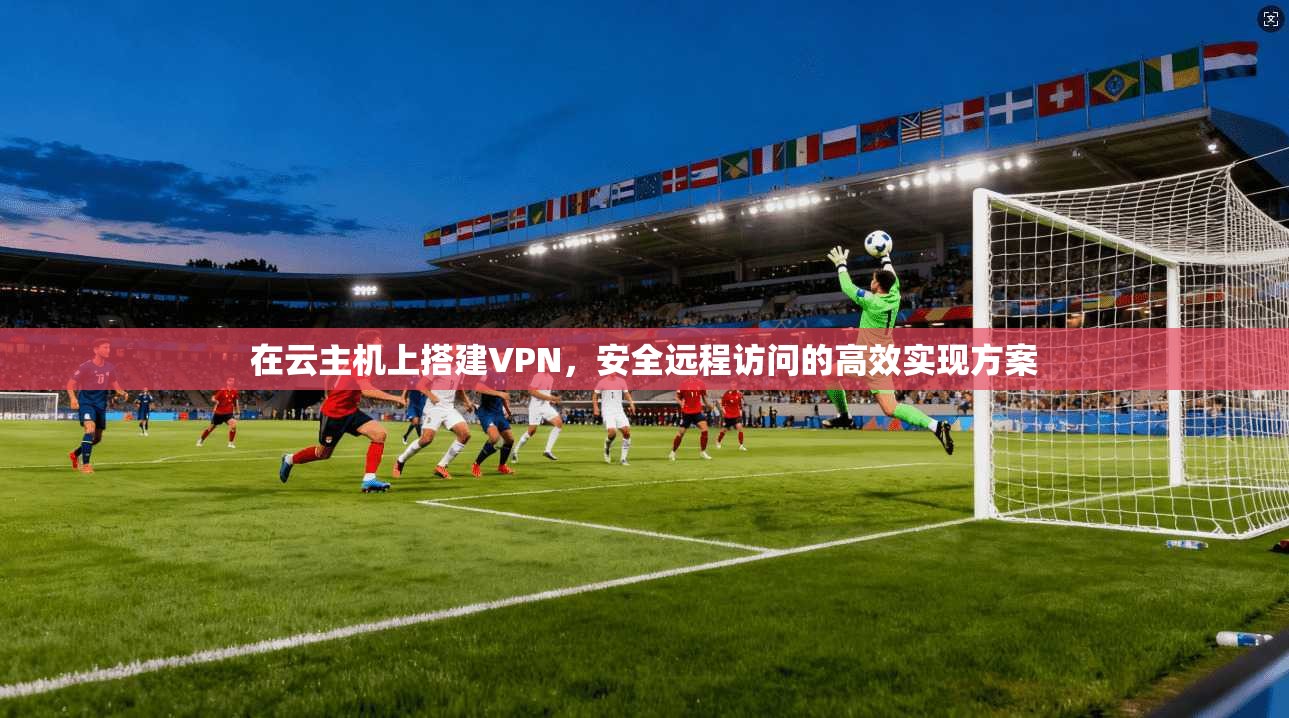 在云主机上搭建VPN，安全远程访问的高效实现方案