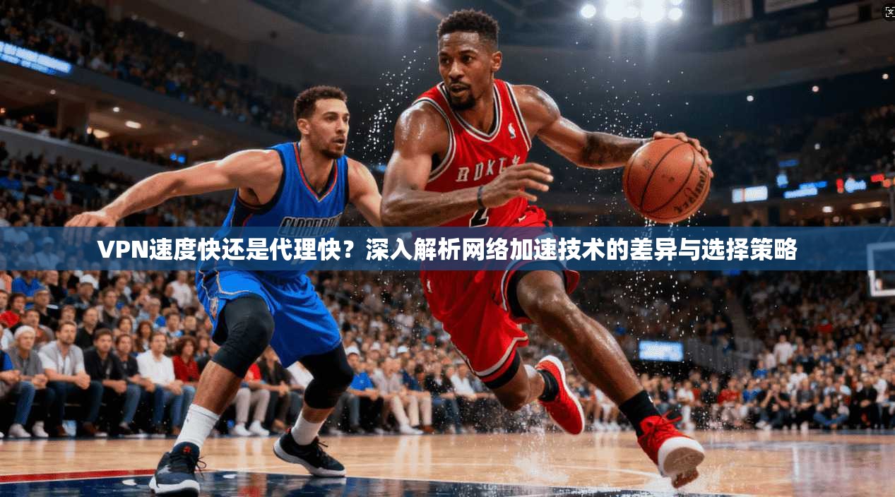 VPN速度快还是代理快?深入解析网络加速技术的差异与选择策略