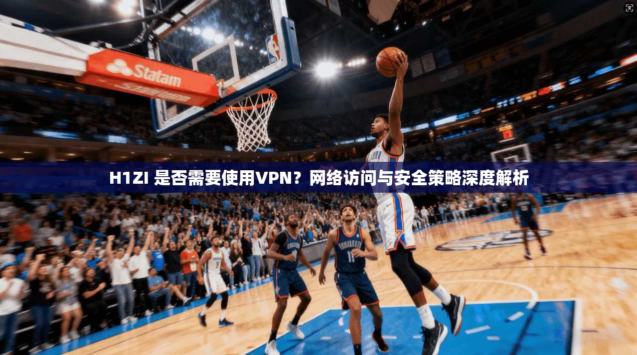 H1ZI 是否需要使用VPN？网络访问与安全策略深度解析
