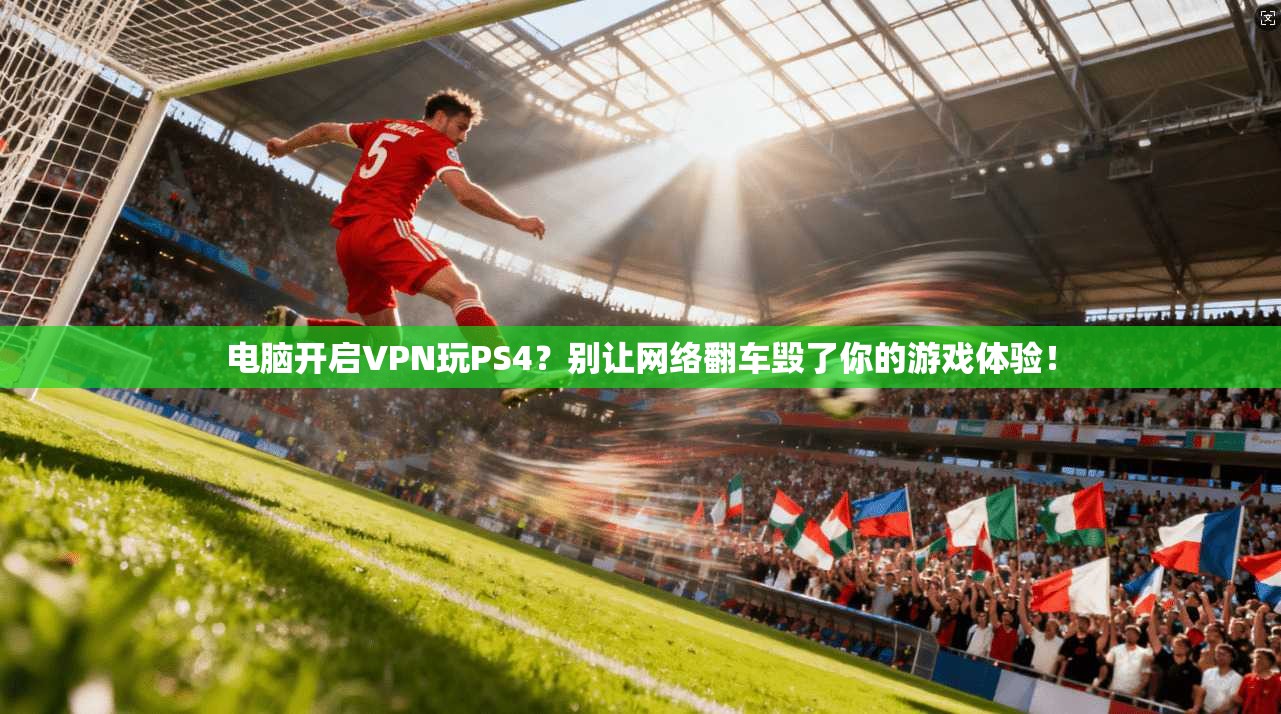 电脑开启VPN玩PS4？别让网络翻车毁了你的游戏体验！