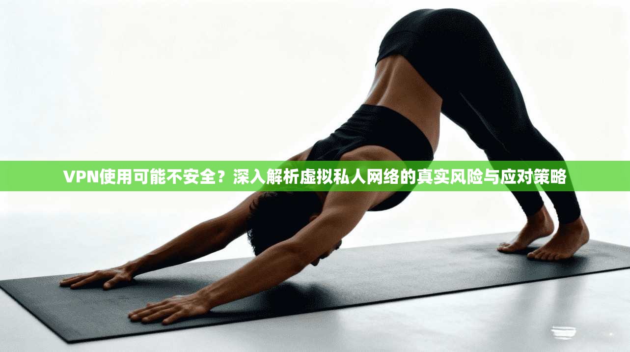 VPN使用可能不安全?深入解析虚拟私人网络的真实风险与应对策略