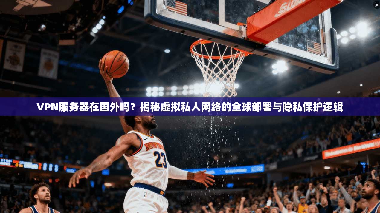 VPN服务器在国外吗?揭秘虚拟私人网络的全球部署与隐私保护逻辑