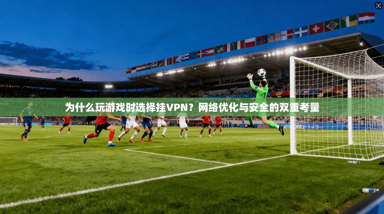 为什么玩游戏时选择挂VPN?网络优化与安全的双重考量