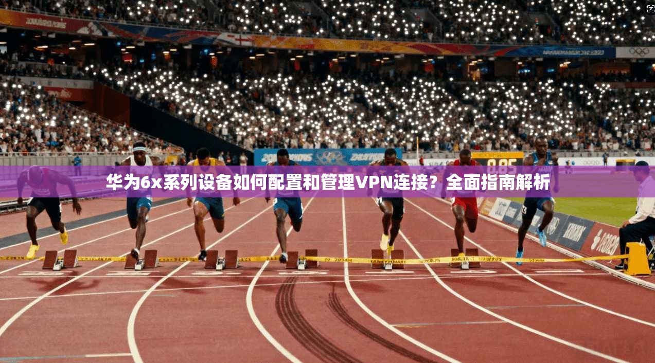 华为6x系列设备如何配置和管理VPN连接？全面指南解析