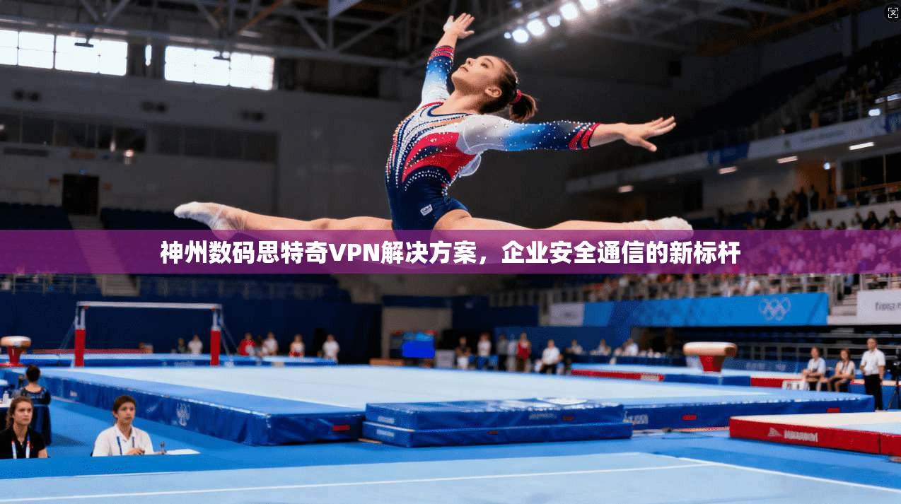 神州数码思特奇VPN解决方案,企业安全通信的新标杆
