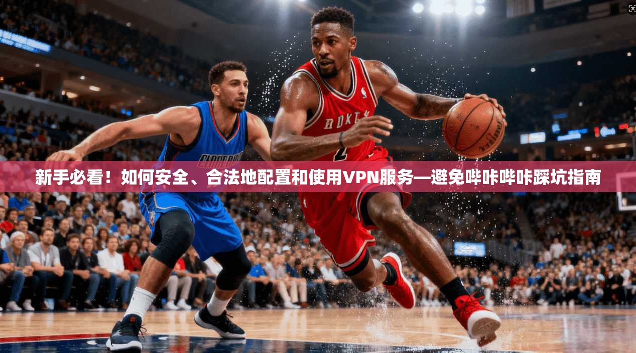 新手必看!如何安全、合法地配置和使用VPN服务—避免哔咔哔咔踩坑指南