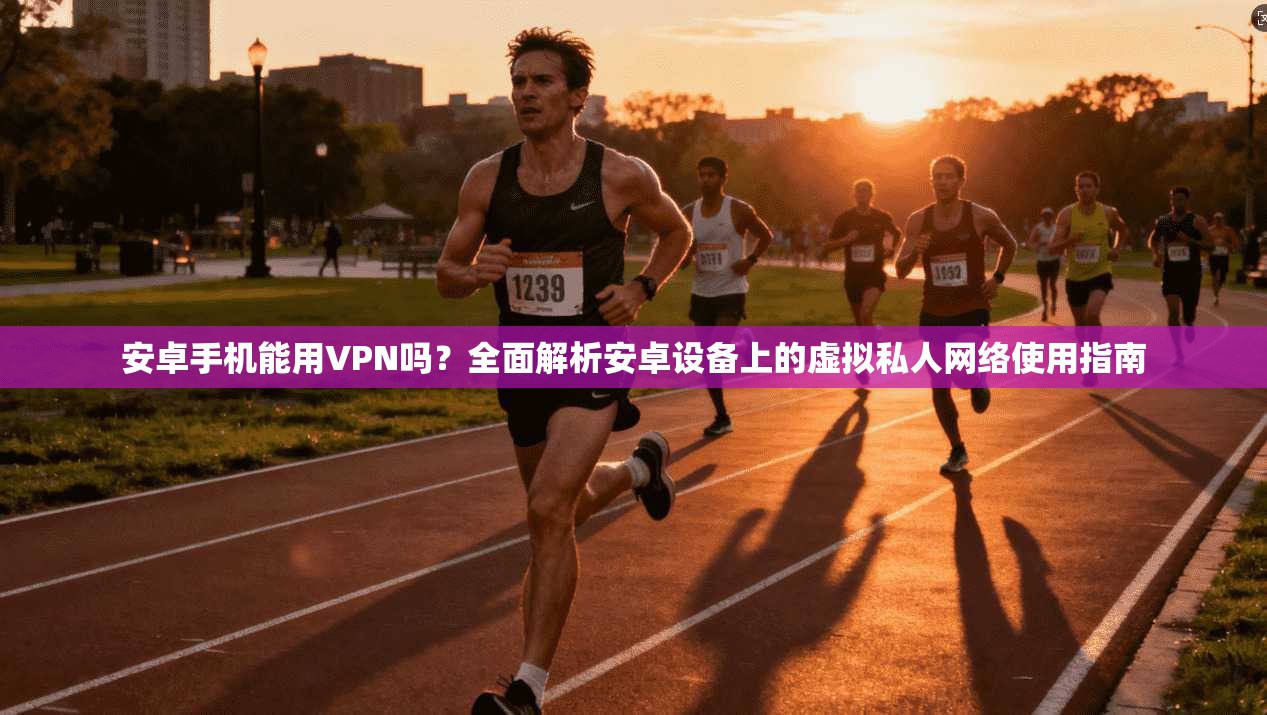 安卓手机能用VPN吗？全面解析安卓设备上的虚拟私人网络使用指南