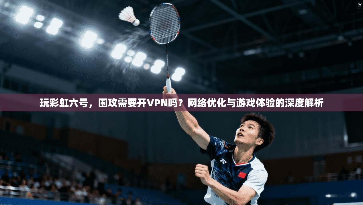 玩彩虹六号,围攻需要开VPN吗?网络优化与游戏体验的深度解析