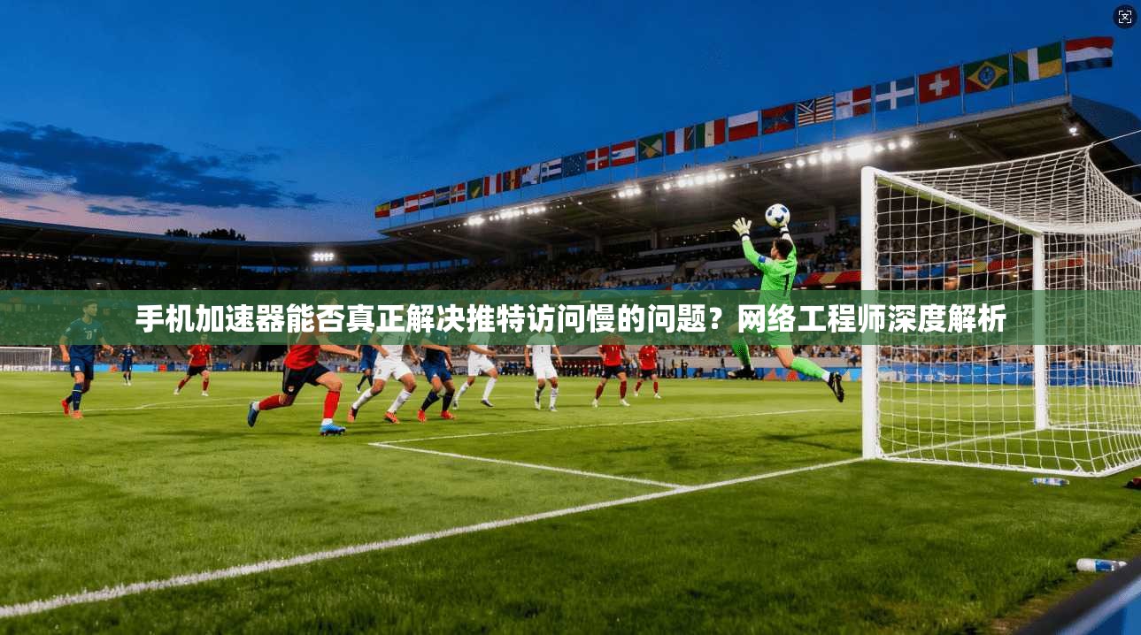 手机加速器能否真正解决推特访问慢的问题?网络工程师深度解析