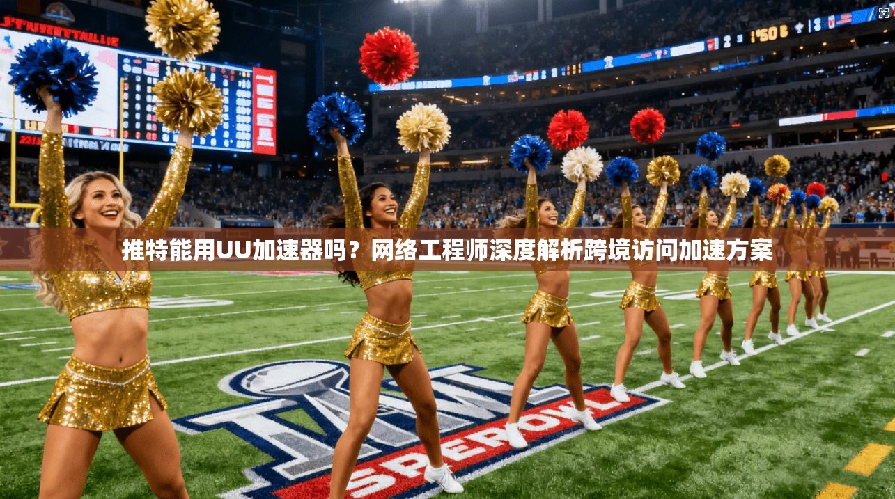 推特能用UU加速器吗?网络工程师深度解析跨境访问加速方案