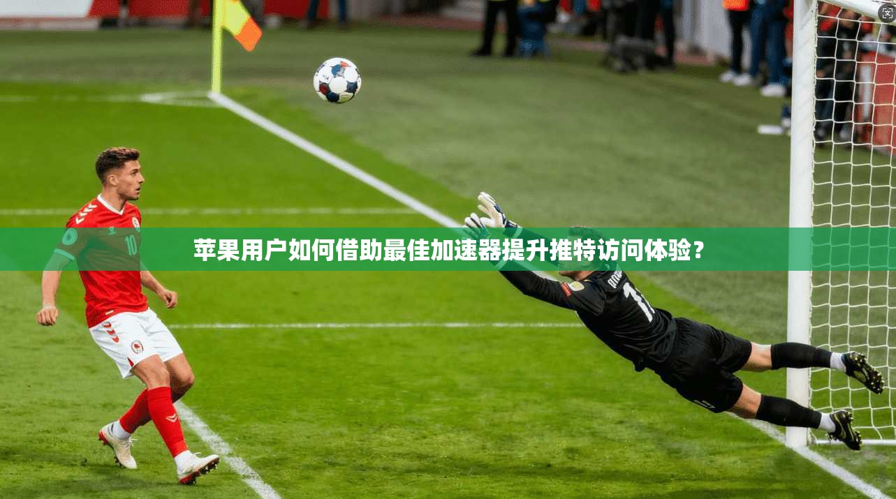 苹果用户如何借助最佳加速器提升推特访问体验？