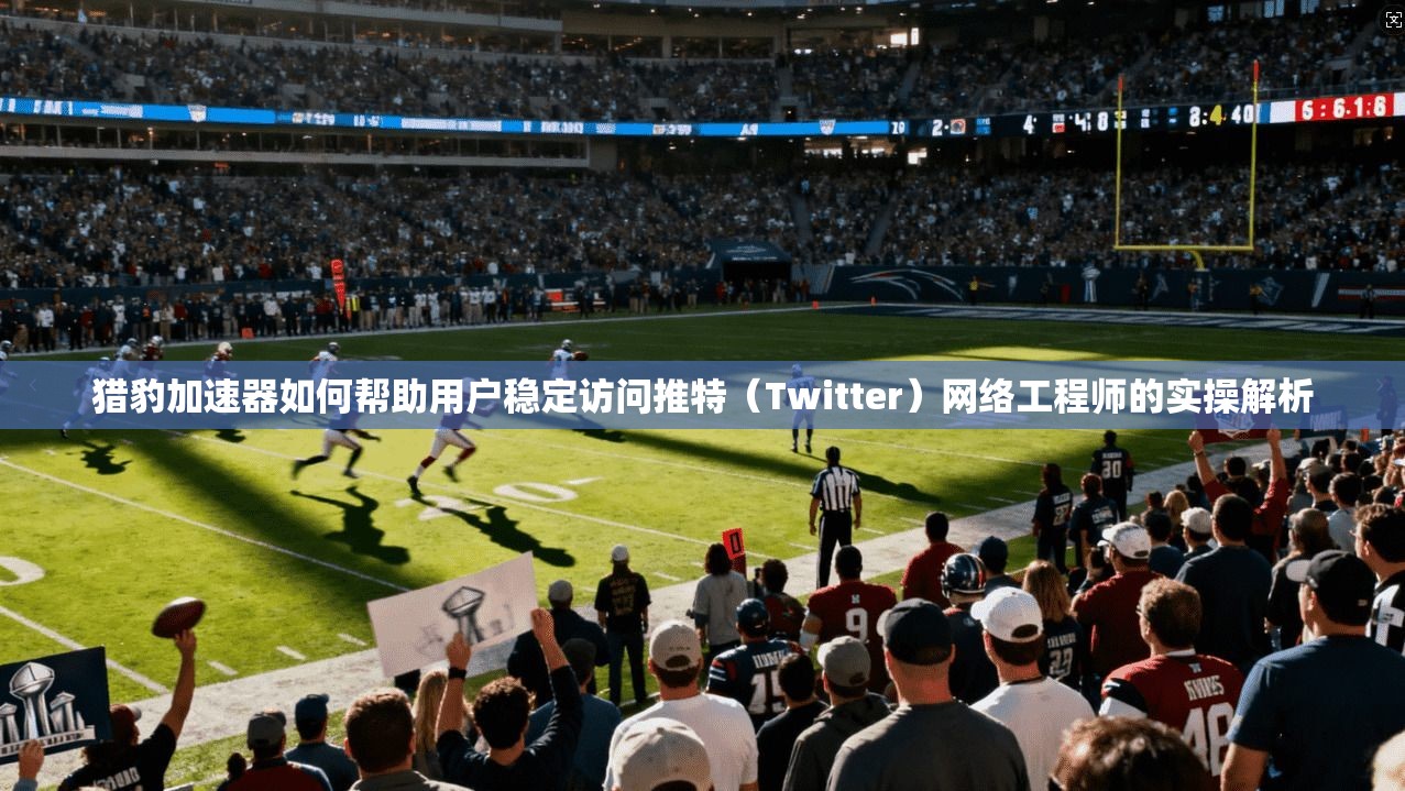 猎豹加速器如何帮助用户稳定访问推特（Twitter）网络工程师的实操解析