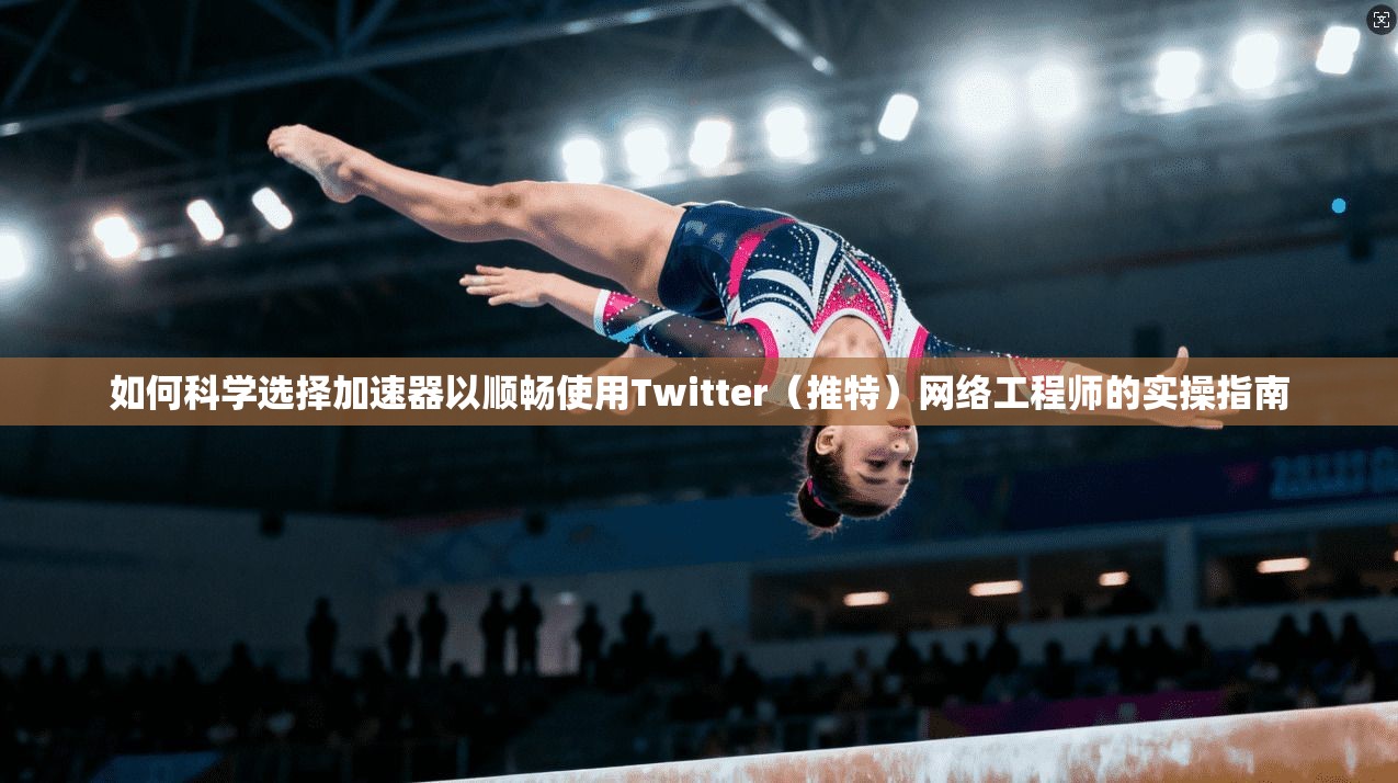 如何科学选择加速器以顺畅使用Twitter(推特)网络工程师的实操指南