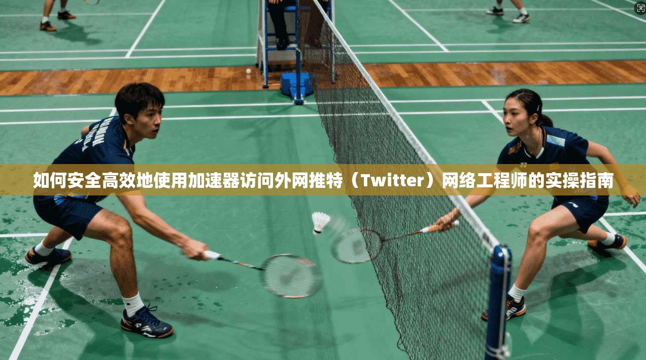 如何安全高效地使用加速器访问外网推特(Twitter)网络工程师的实操指南
