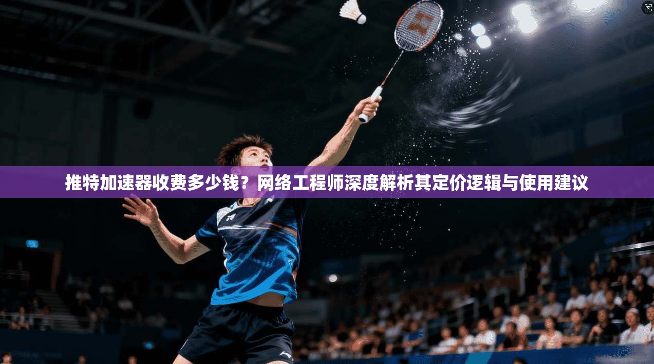 推特加速器收费多少钱?网络工程师深度解析其定价逻辑与使用建议