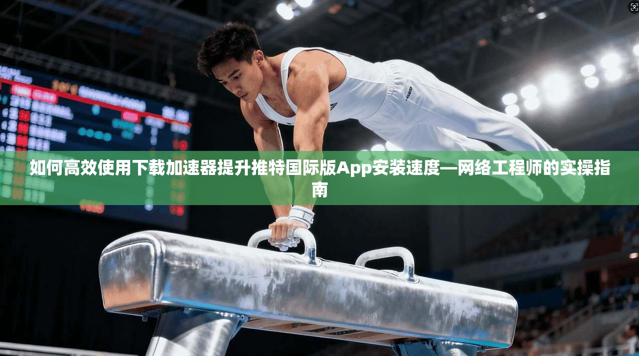 如何高效使用下载加速器提升推特国际版App安装速度—网络工程师的实操指南