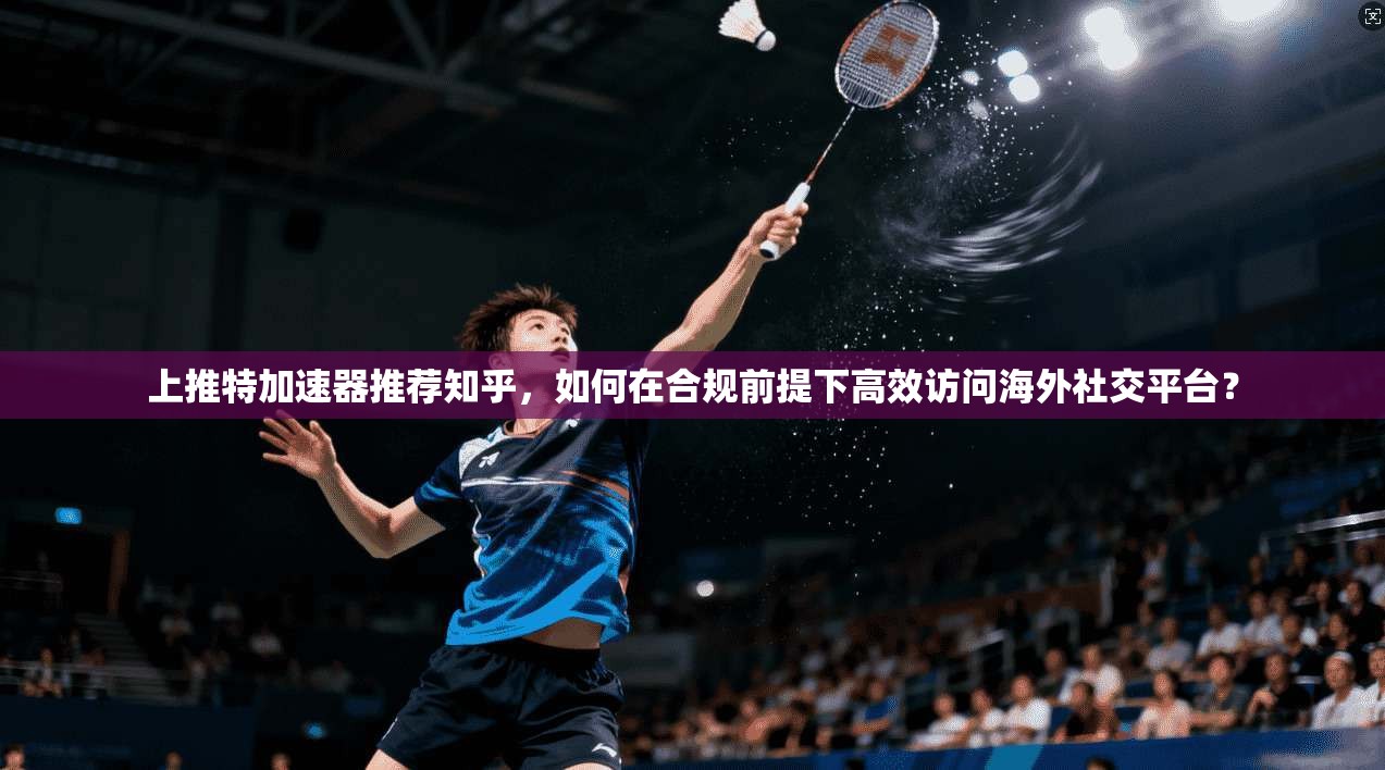 上推特加速器推荐知乎,如何在合规前提下高效访问海外社交平台?