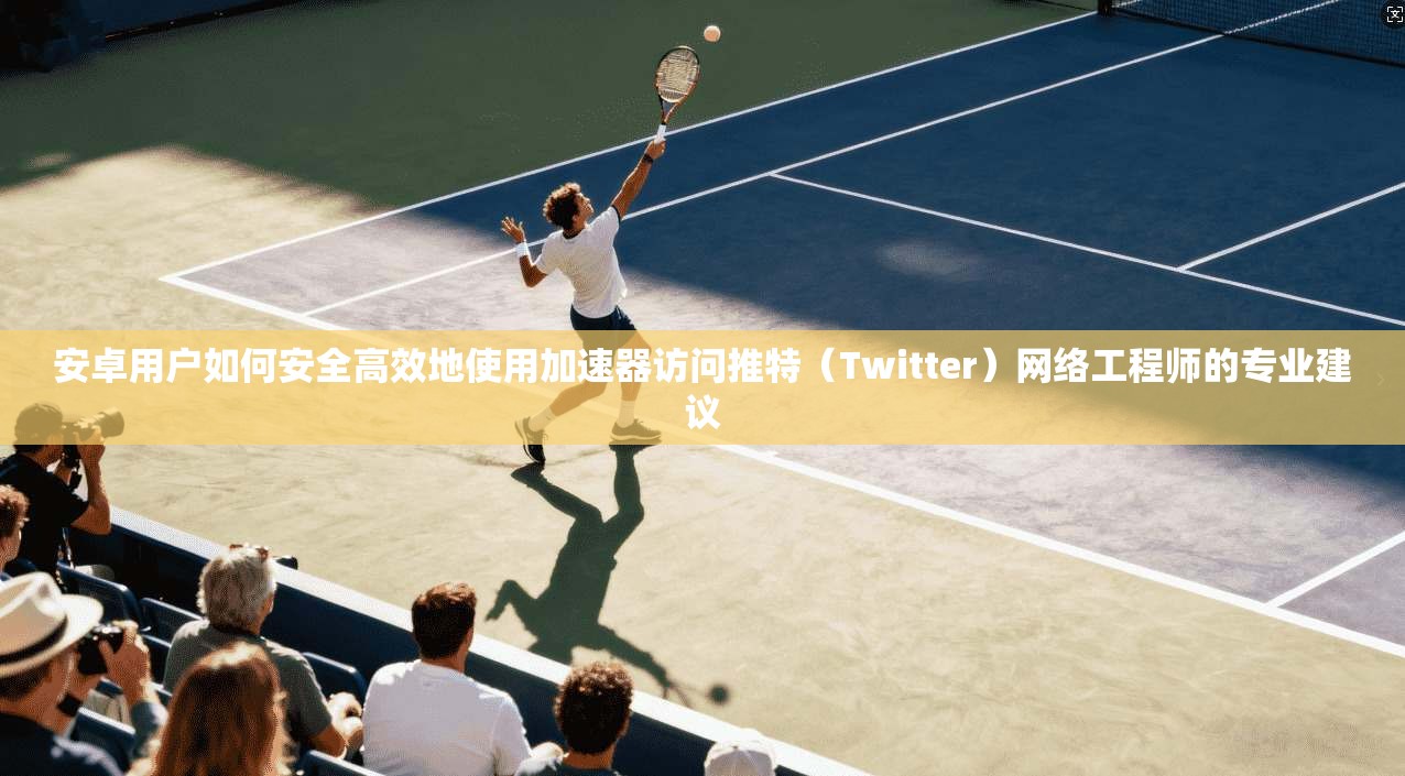 安卓用户如何安全高效地使用加速器访问推特(Twitter)网络工程师的专业建议