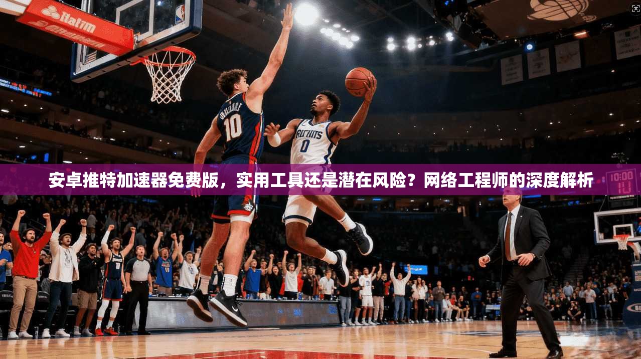 安卓推特加速器免费版,实用工具还是潜在风险?网络工程师的深度解析