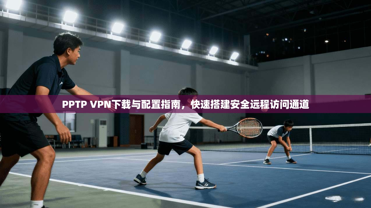 PPTP VPN下载与配置指南,快速搭建安全远程访问通道
