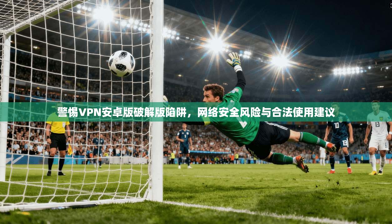 警惕VPN安卓版破解版陷阱，网络安全风险与合法使用建议