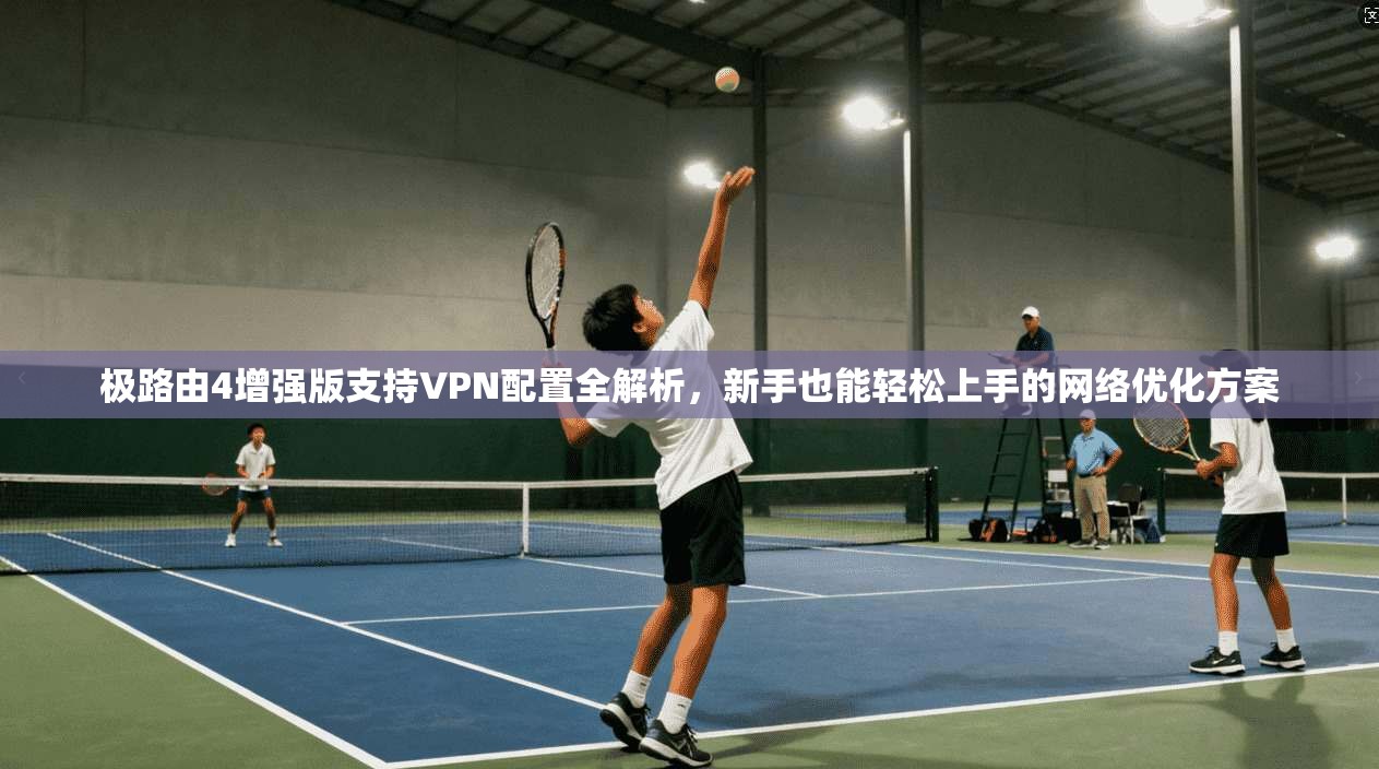 极路由4增强版支持VPN配置全解析,新手也能轻松上手的网络优化方案