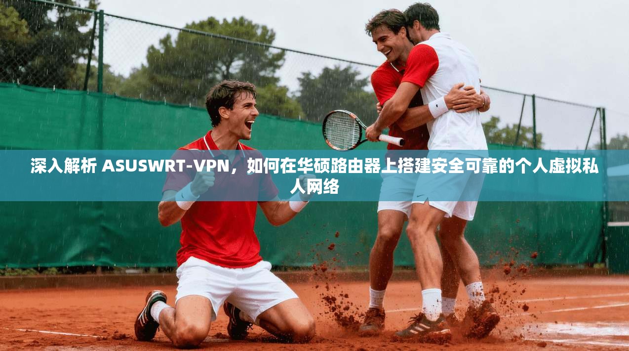深入解析 ASUSWRT-VPN,如何在华硕路由器上搭建安全可靠的个人虚拟私人网络