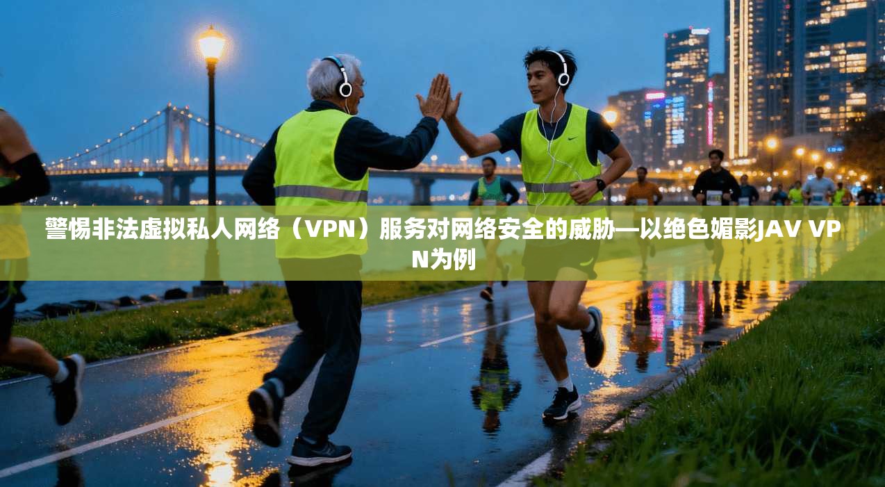 警惕非法虚拟私人网络（VPN）服务对网络安全的威胁—以绝色媚影JAV VPN为例