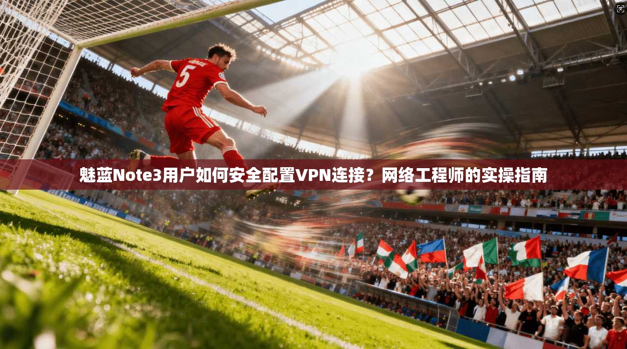 魅蓝Note3用户如何安全配置VPN连接？网络工程师的实操指南