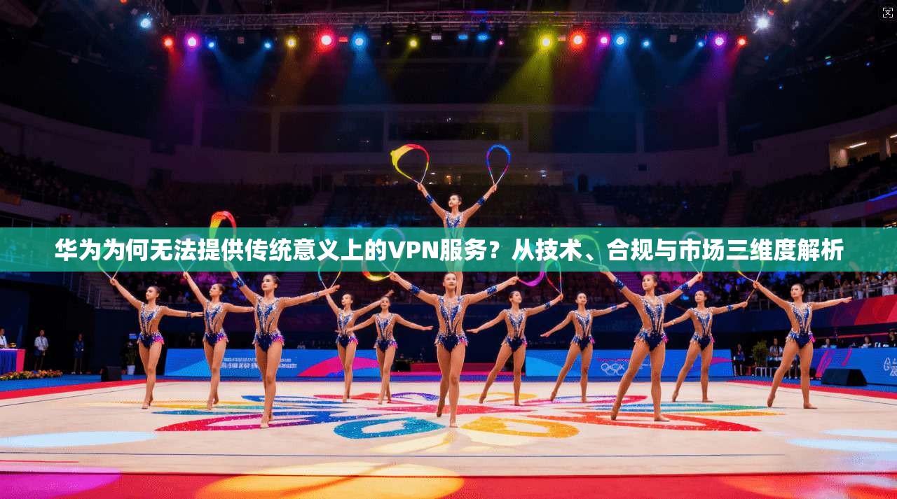 华为为何无法提供传统意义上的VPN服务?从技术、合规与市场三维度解析