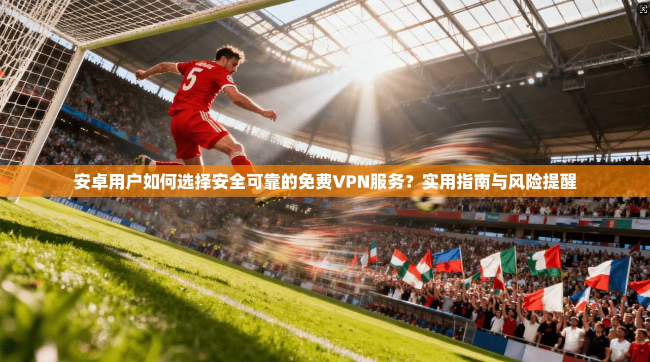 安卓用户如何选择安全可靠的免费VPN服务？实用指南与风险提醒