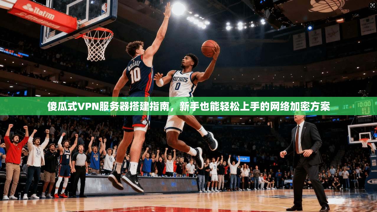 傻瓜式VPN服务器搭建指南，新手也能轻松上手的网络加密方案