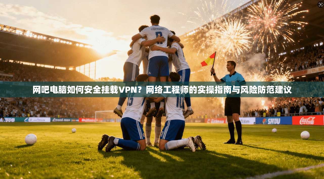 网吧电脑如何安全挂载VPN?网络工程师的实操指南与风险防范建议